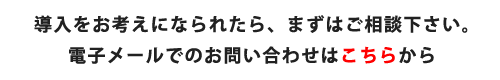 導入をお考えになられたら、まずはご相談下さい。電子メールでのお問い合わせはこちらから